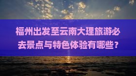 福州出发至云南大理旅游必去景点与特色体验有哪些？
