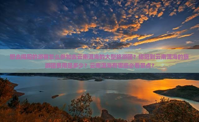 想去揭阳的游客怎么参加去云南洱海的大型旅游团？揭阳到云南洱海的旅游团费用是多少？云南洱海有哪些必看景点？
