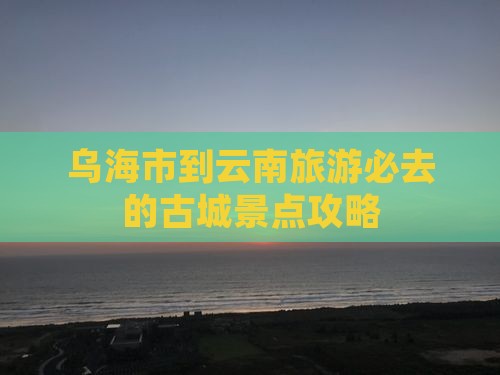 乌海市到云南旅游必去的古城景点攻略