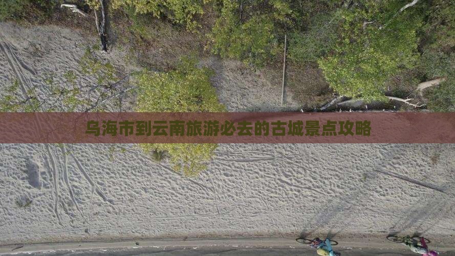 乌海市到云南旅游必去的古城景点攻略
