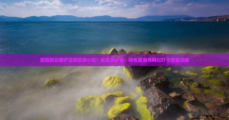 洛阳到云南泸沽湖旅游小吃？自驾游必看：特色美食与网红打卡地全攻略