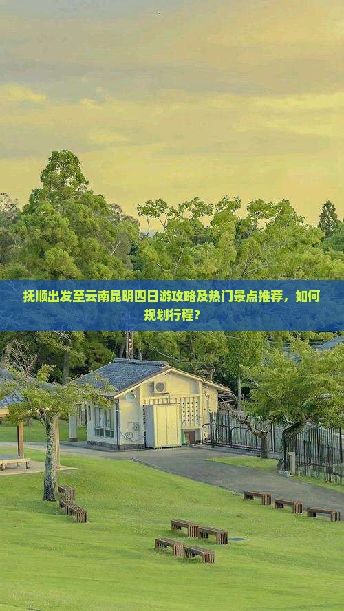 抚顺出发至云南昆明四日游攻略及热门景点推荐，如何规划行程？