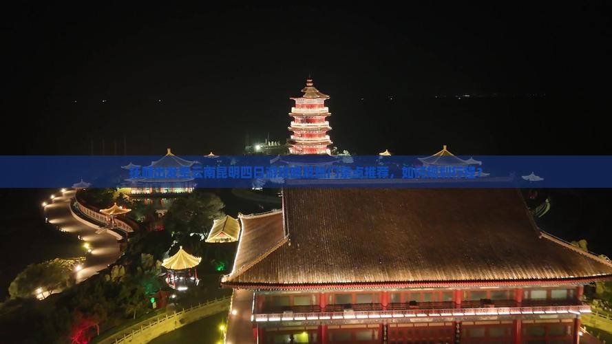抚顺出发至云南昆明四日游攻略及热门景点推荐，如何规划行程？