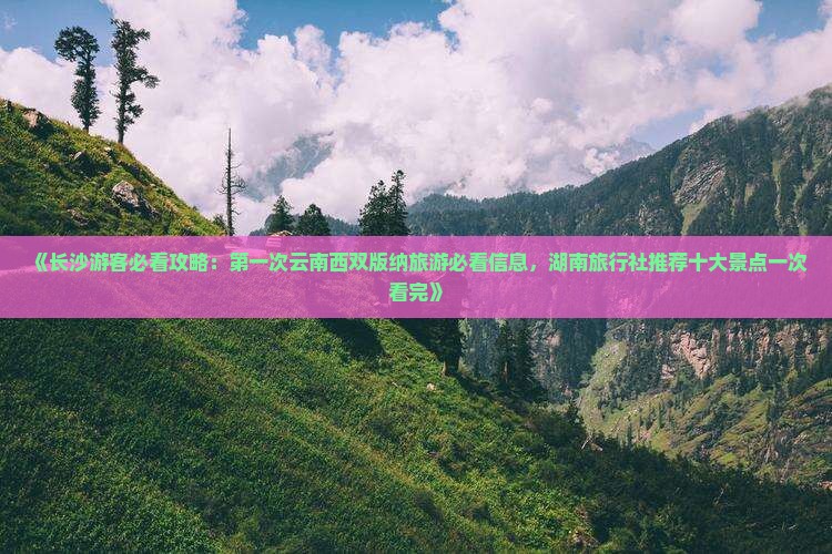 《长沙游客必看攻略：第一次云南西双版纳旅游必看信息，湖南旅行社推荐十大景点一次看完》