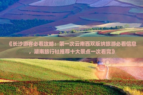《长沙游客必看攻略：第一次云南西双版纳旅游必看信息，湖南旅行社推荐十大景点一次看完》