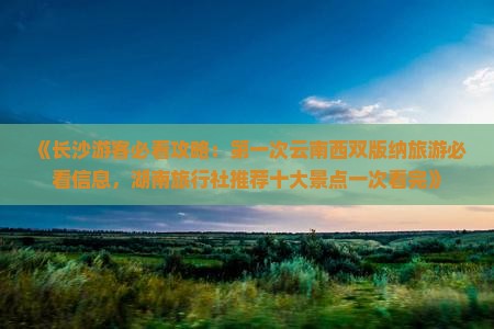 《长沙游客必看攻略：第一次云南西双版纳旅游必看信息，湖南旅行社推荐十大景点一次看完》