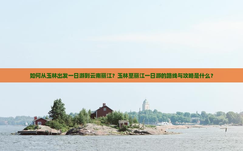 如何从玉林出发一日游到云南丽江？玉林至丽江一日游的路线与攻略是什么？