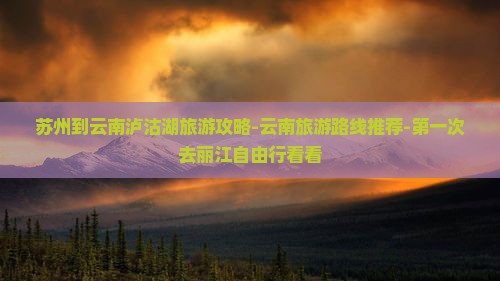苏州到云南泸沽湖旅游攻略-云南旅游路线推荐-第一次去丽江自由行看看