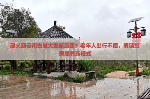 遵义到云南古城大型旅游团？老年人出行不便，解锁旅居康养新模式