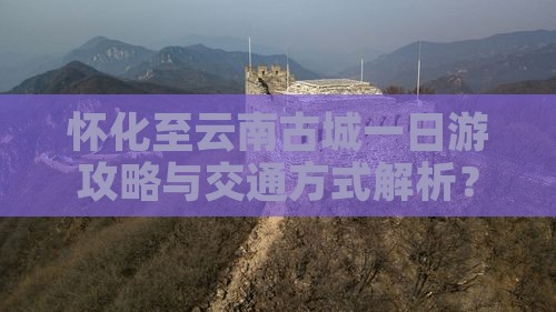 怀化至云南古城一日游攻略与交通方式解析？