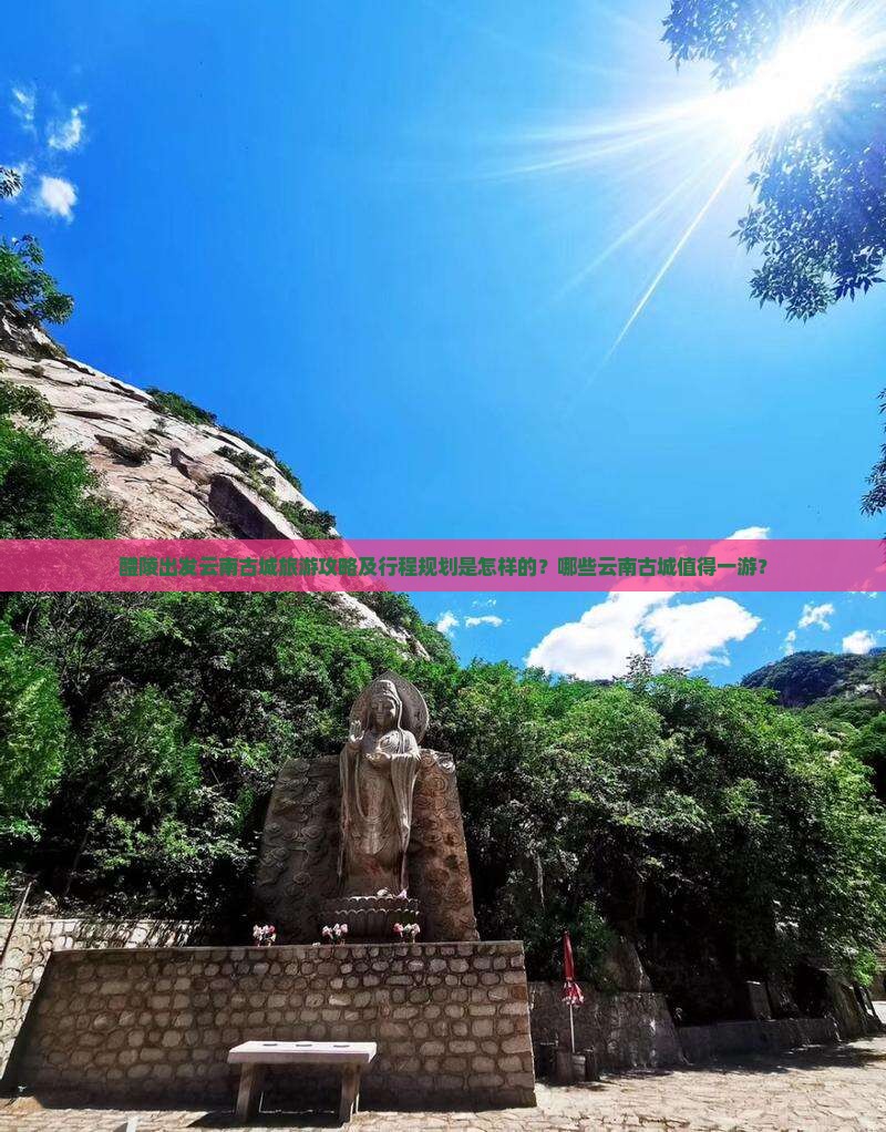 醴陵出发云南古城旅游攻略及行程规划是怎样的？哪些云南古城值得一游？