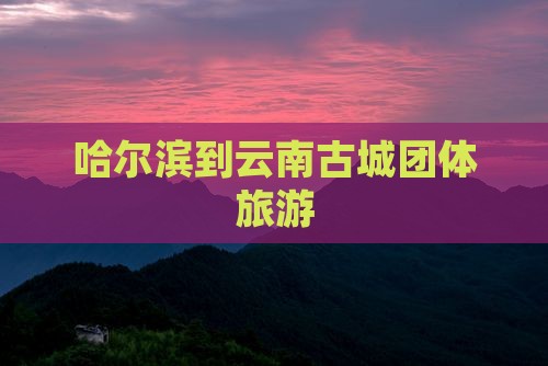 哈尔滨到云南古城团体旅游