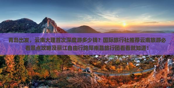 青岛出发，云南大理首次深度游多少钱？国际旅行社推荐云南旅游必看景点攻略及丽江自由行路犀南昌旅行团看看就知道！