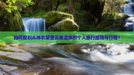 如何规划从神农架至云南温泉的个人旅行路线与行程？