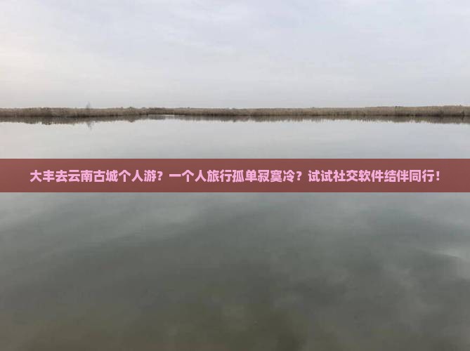 大丰去云南古城个人游？一个人旅行孤单寂寞冷？试试社交软件结伴同行！