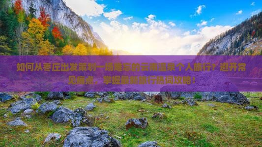 如何从枣庄出发策划一场难忘的云南温泉个人旅行？避开常见痛点，掌握最新旅行热词攻略！