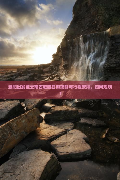 濮阳出发至云南古城四日游攻略与行程安排，如何规划？