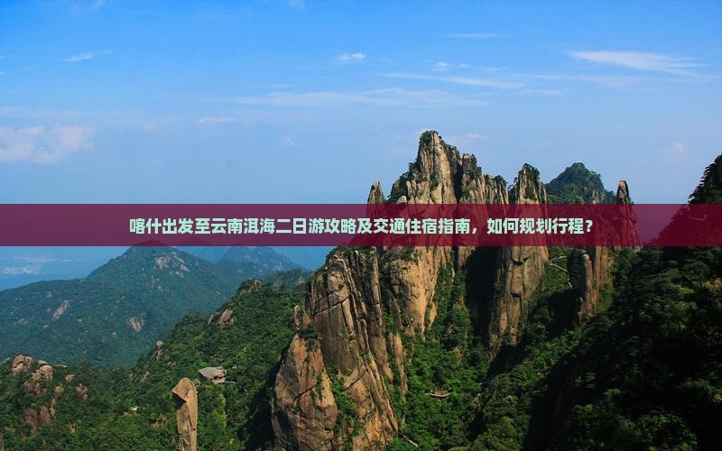 喀什出发至云南洱海二日游攻略及交通住宿指南，如何规划行程？