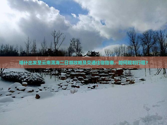 喀什出发至云南洱海二日游攻略及交通住宿指南，如何规划行程？