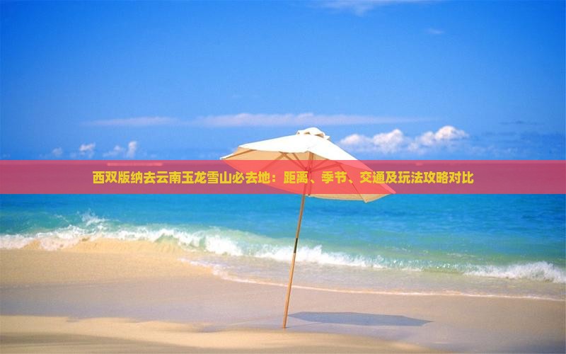 西双版纳去云南玉龙雪山必去地：距离、季节、交通及玩法攻略对比
