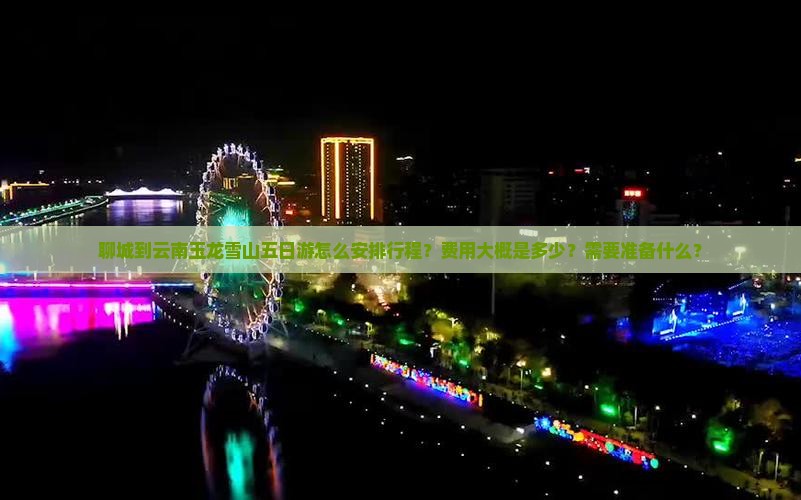 聊城到云南玉龙雪山五日游怎么安排行程？费用大概是多少？需要准备什么？