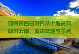 如何在四日游内从十堰高效畅游云南，解决交通与景点选择痛点？