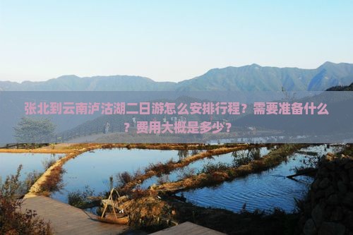 张北到云南泸沽湖二日游怎么安排行程？需要准备什么？费用大概是多少？