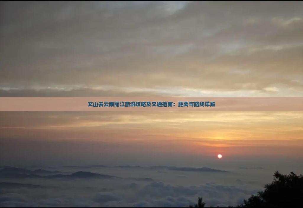 文山去云南丽江旅游攻略及交通指南：距离与路线详解