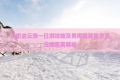 吴忠去云南一日游攻略及费用路犀吴忠至云南距离解析