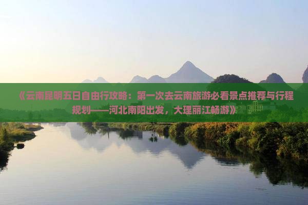 《云南昆明五日自由行攻略：第一次去云南旅游必看景点推荐与行程规划——河北南阳出发，大理丽江畅游》