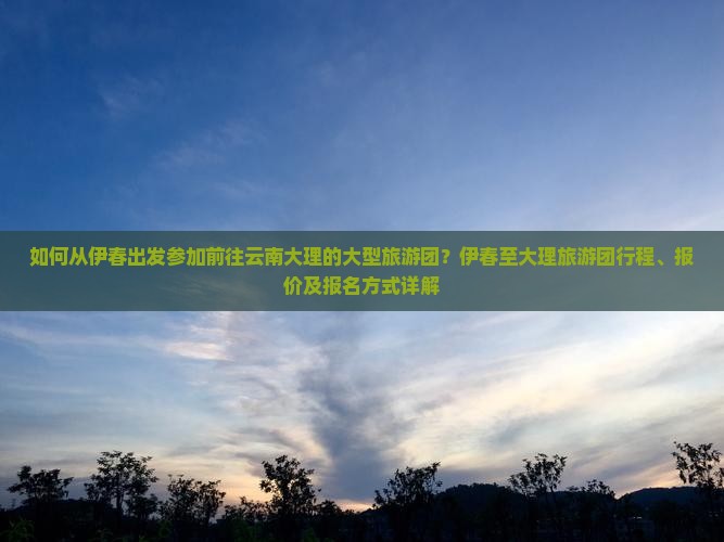 如何从伊春出发参加前往云南大理的大型旅游团？伊春至大理旅游团行程、报价及报名方式详解