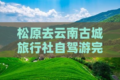 松原去云南古城旅行社自驾游完整路线指南