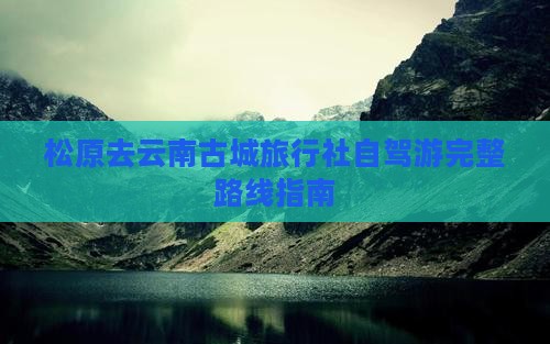 松原去云南古城旅行社自驾游完整路线指南