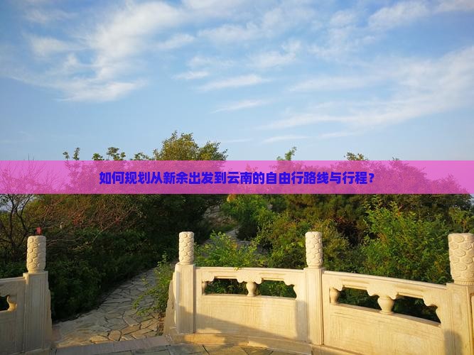 如何规划从新余出发到云南的自由行路线与行程？