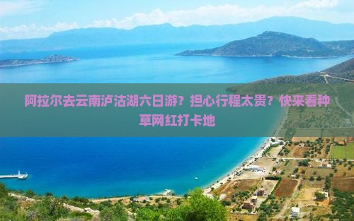 阿拉尔去云南泸沽湖六日游？担心行程太贵？快来看种草网红打卡地