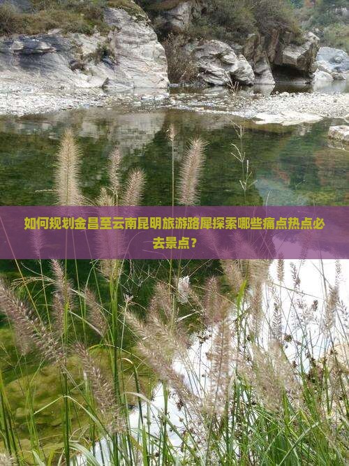 如何规划金昌至云南昆明旅游路犀探索哪些痛点热点必去景点？