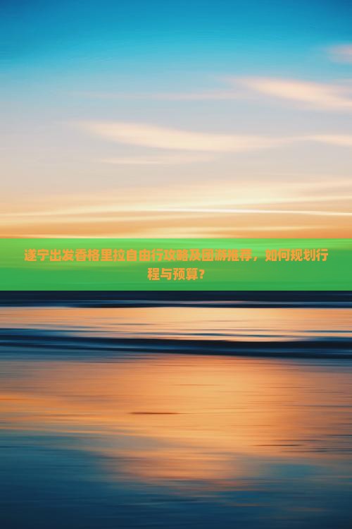 遂宁出发香格里拉自由行攻略及团游推荐，如何规划行程与预算？
