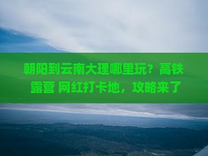 朝阳到云南大理哪里玩？高铁+露营+网红打卡地，攻略来了