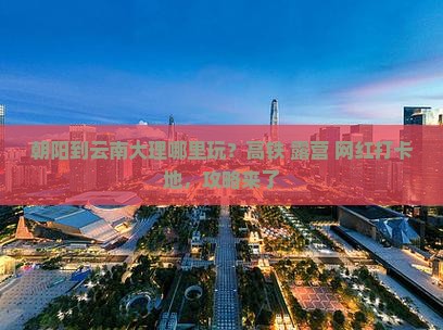 朝阳到云南大理哪里玩？高铁+露营+网红打卡地，攻略来了