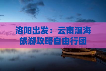 洛阳出发：云南洱海旅游攻略自由行团