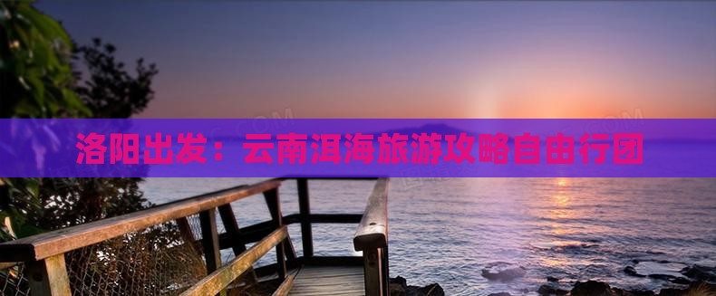 洛阳出发：云南洱海旅游攻略自由行团