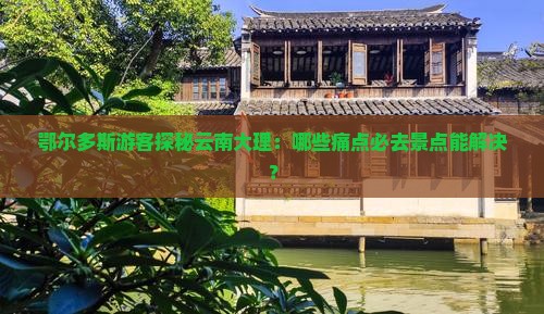 鄂尔多斯游客探秘云南大理：哪些痛点必去景点能解决？