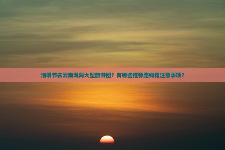 清明节去云南洱海大型旅游团？有哪些推荐路线和注意事项？