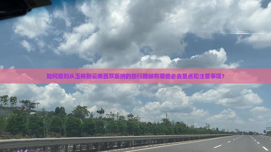 如何规划从玉林到云南西双版纳的旅行路峡有哪些必去景点和注意事项？