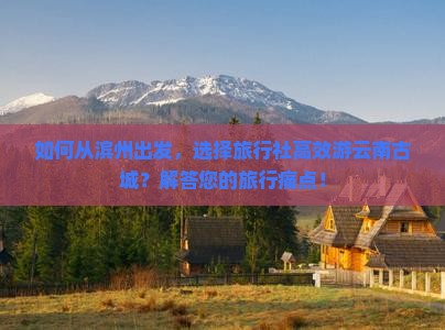 如何从滨州出发，选择旅行社高效游云南古城？解答您的旅行痛点！