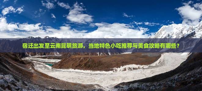 宿迁出发至云南昆明旅游，当地特色小吃推荐与美食攻略有哪些？