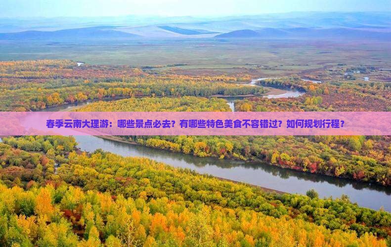 春季云南大理游：哪些景点必去？有哪些特色美食不容错过？如何规划行程？