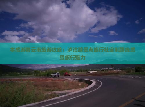 孝感游客云南旅游攻略：泸沽湖景点旅行社定制路线感受旅行魅力