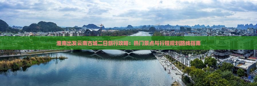 淮南出发云南古城二日旅行攻略：热门景点与行程规划路线指南