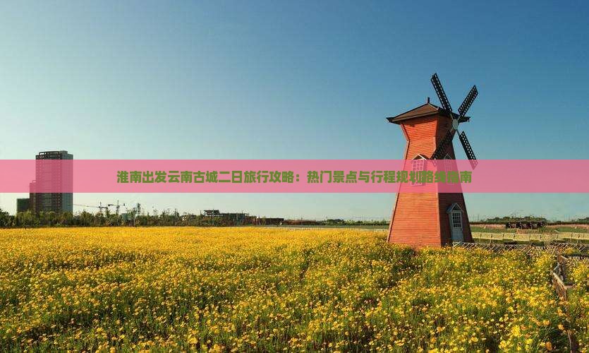 淮南出发云南古城二日旅行攻略：热门景点与行程规划路线指南